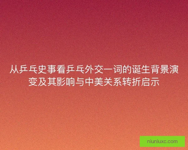 从乒乓史事看乒乓外交一词的诞生背景演变及其影响与中美关系转折启示