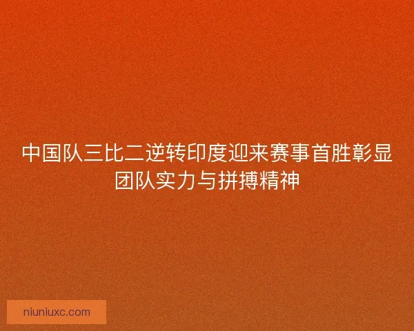 中国队三比二逆转印度迎来赛事首胜彰显团队实力与拼搏精神 中国队三比二逆转印度迎来赛事首胜彰显团队实力与拼搏精神