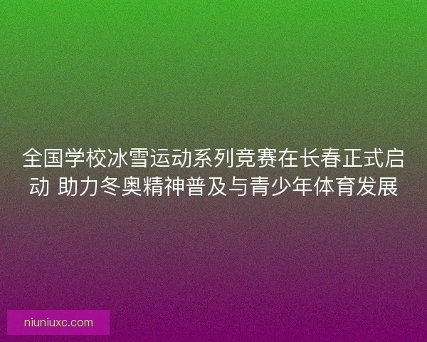 全国学校冰雪运动系列竞赛在长春正式启动 助力冬奥精神普及与青少年体育发展