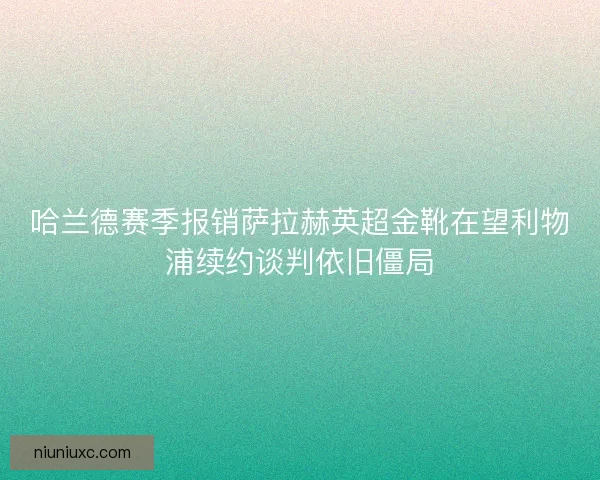 哈兰德赛季报销萨拉赫英超金靴在望利物浦续约谈判依旧僵局
