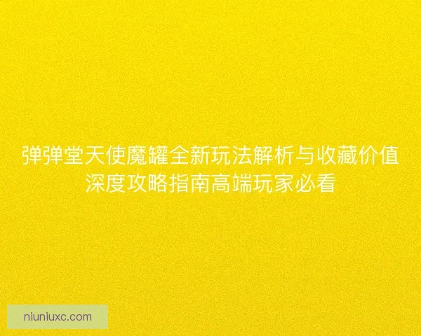 弹弹堂天使魔罐全新玩法解析与收藏价值深度攻略指南高端玩家必看