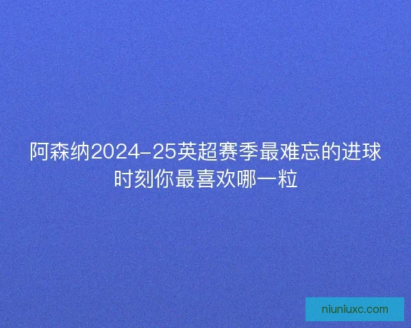 阿森纳2024-25英超赛季最难忘的进球时刻你最喜欢哪一粒 阿森纳2024-25英超赛季最难忘的进球时刻你最喜欢哪一粒