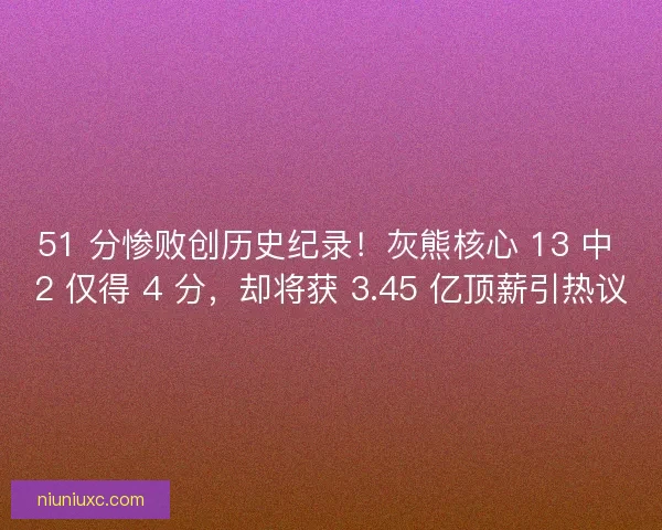 51 分惨败创历史纪录！灰熊核心 13 中 2 仅得 4 分，却将获 3.45 亿顶薪引热议
