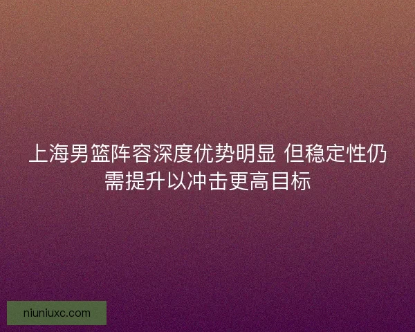 上海男篮阵容深度优势明显 但稳定性仍需提升以冲击更高目标 上海男篮阵容深度优势明显 但稳定性仍需提升以冲击更高目标