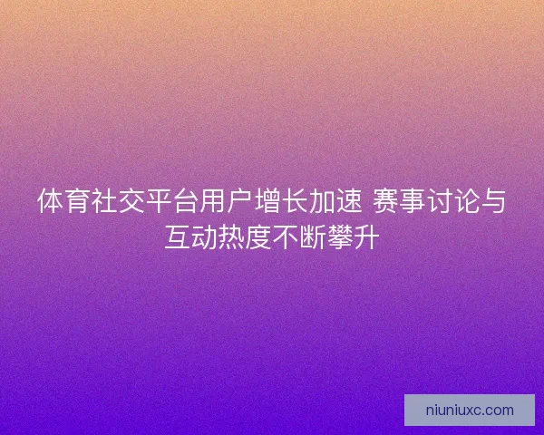 体育社交平台用户增长加速 赛事讨论与互动热度不断攀升