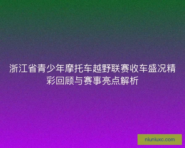 浙江省青少年摩托车越野联赛收车盛况精彩回顾与赛事亮点解析