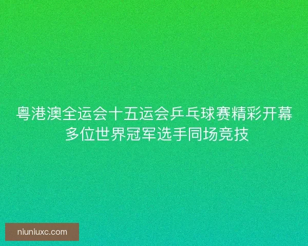 粤港澳全运会十五运会乒乓球赛精彩开幕 多位世界冠军选手同场竞技