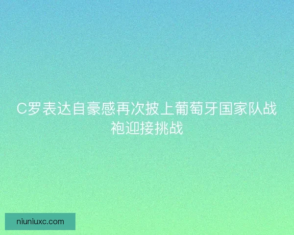 C罗表达自豪感再次披上葡萄牙国家队战袍迎接挑战