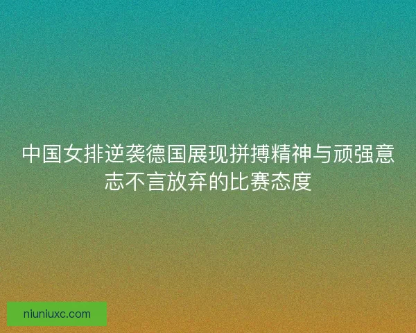 中国女排逆袭德国展现拼搏精神与顽强意志不言放弃的比赛态度 中国女排逆袭德国展现拼搏精神与顽强意志不言放弃的比赛态度