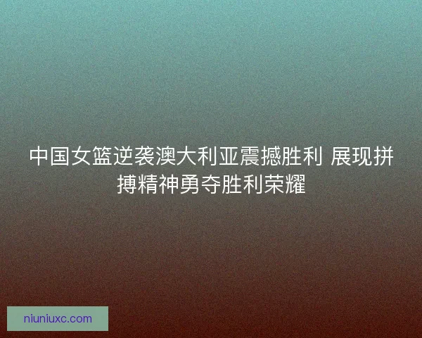 中国女篮逆袭澳大利亚震撼胜利 展现拼搏精神勇夺胜利荣耀 中国女篮逆袭澳大利亚震撼胜利 展现拼搏精神勇夺胜利荣耀