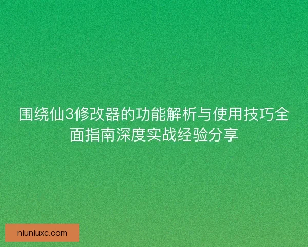 围绕仙3修改器的功能解析与使用技巧全面指南深度实战经验分享