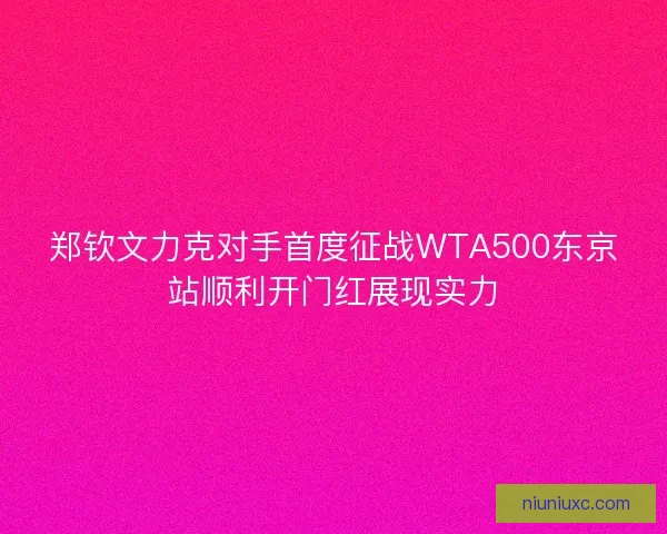 郑钦文力克对手首度征战WTA500东京站顺利开门红展现实力