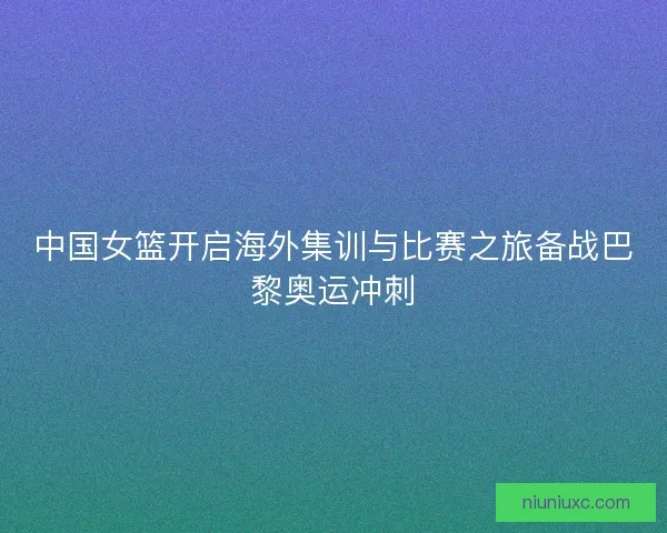 中国女篮开启海外集训与比赛之旅备战巴黎奥运冲刺