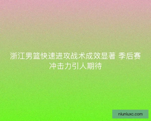 浙江男篮快速进攻战术成效显著 季后赛冲击力引人期待