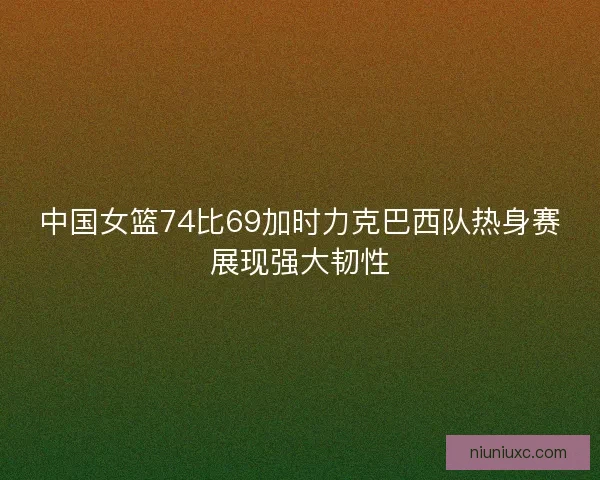 中国女篮74比69加时力克巴西队热身赛展现强大韧性
