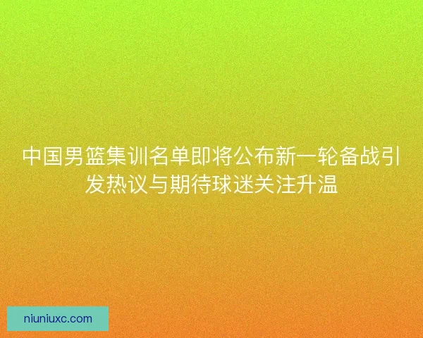 中国男篮集训名单即将公布新一轮备战引发热议与期待球迷关注升温